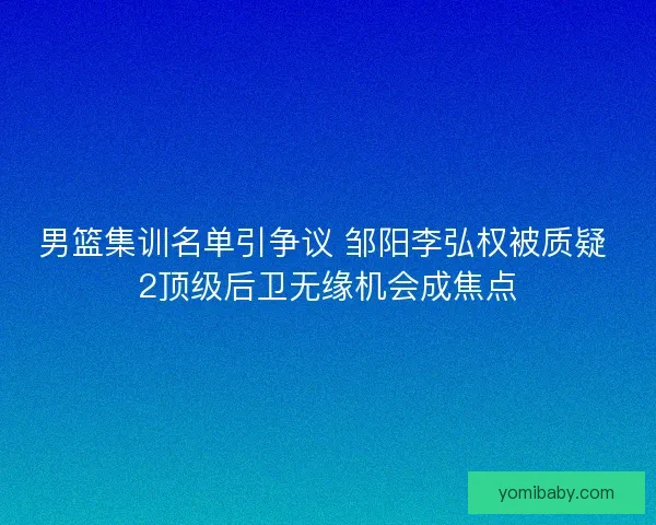 男篮集训名单引争议 邹阳李弘权被质疑 2顶级后卫无缘机会成焦点