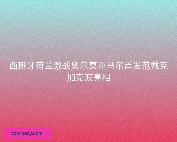 西班牙荷兰激战奥尔莫亚马尔首发范戴克加克波亮相