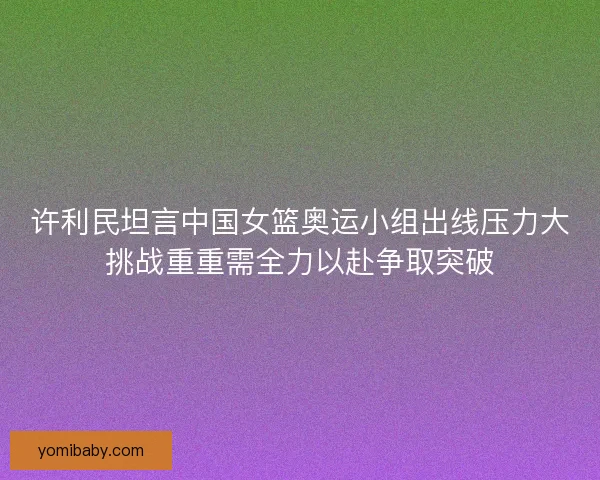 许利民坦言中国女篮奥运小组出线压力大挑战重重需全力以赴争取突破