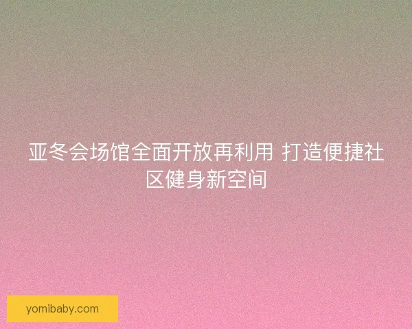亚冬会场馆全面开放再利用 打造便捷社区健身新空间 亚冬会场馆全面开放再利用 打造便捷社区健身新空间