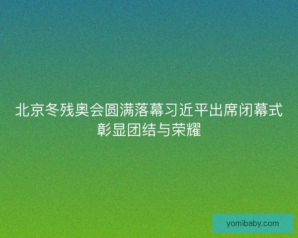 北京冬残奥会圆满落幕习近平出席闭幕式彰显团结与荣耀