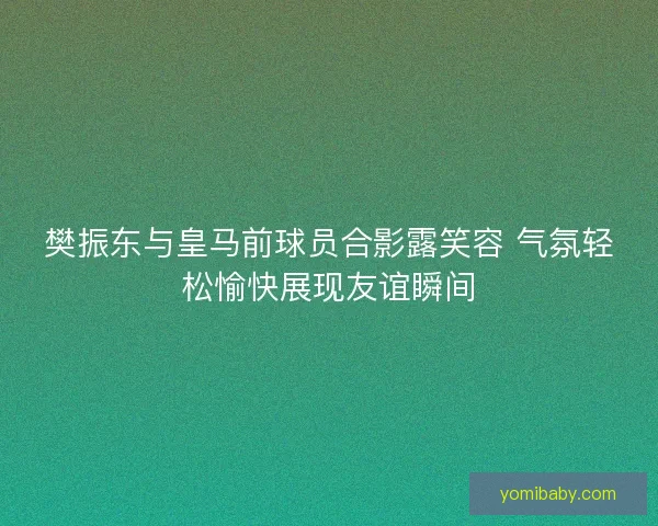 樊振东与皇马前球员合影露笑容 气氛轻松愉快展现友谊瞬间
