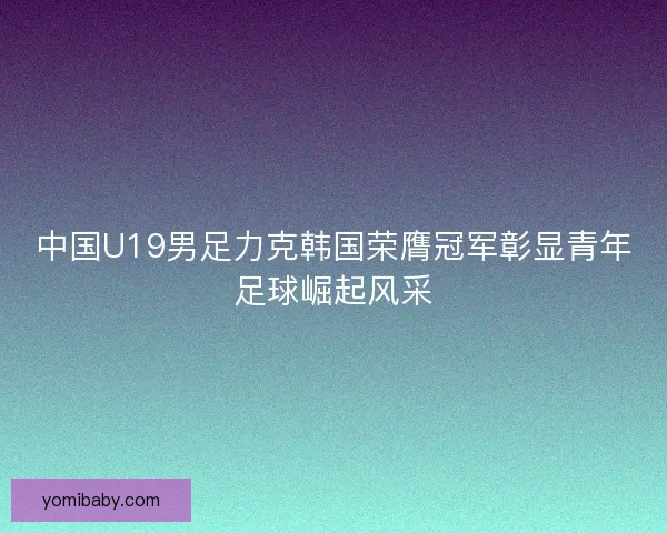 中国U19男足力克韩国荣膺冠军彰显青年足球崛起风采 中国U19男足力克韩国荣膺冠军彰显青年足球崛起风采