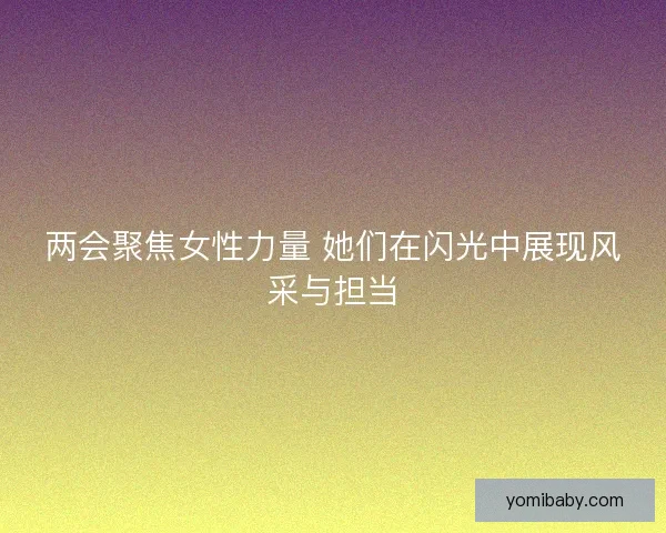 两会聚焦女性力量 她们在闪光中展现风采与担当 两会聚焦女性力量 她们在闪光中展现风采与担当