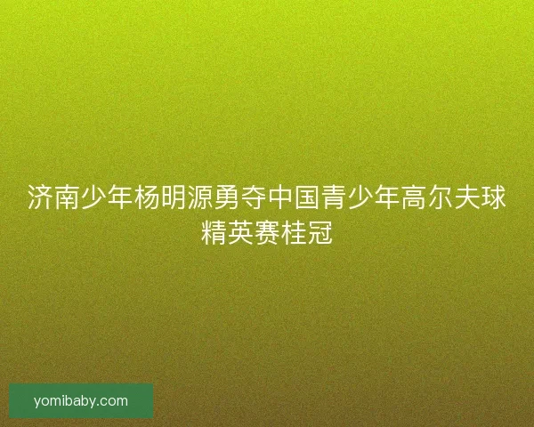 济南少年杨明源勇夺中国青少年高尔夫球精英赛桂冠 济南少年杨明源勇夺中国青少年高尔夫球精英赛桂冠
